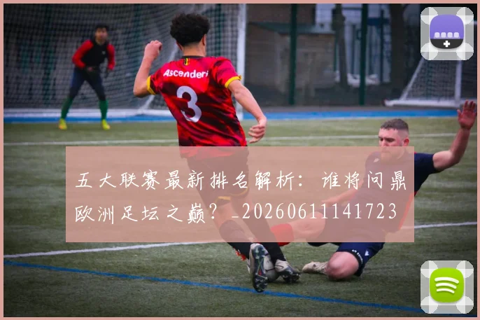 五大联赛最新排名解析：谁将问鼎欧洲足坛之巅？_20260611141723
