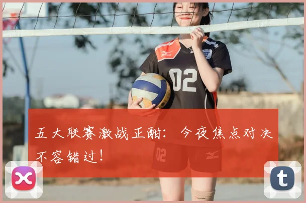 五大联赛激战正酣:今夜焦点对决不容错过!