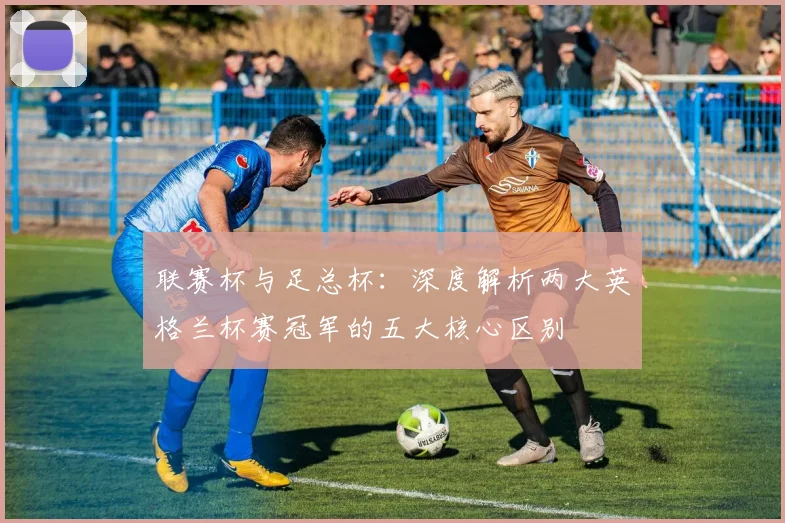 联赛杯与足总杯：深度解析两大英格兰杯赛冠军的五大核心区别