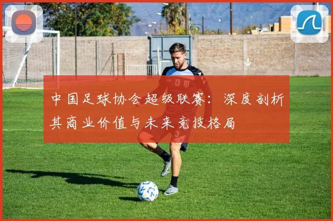 中国足球协会超级联赛:深度剖析其商业价值与未来竞技格局