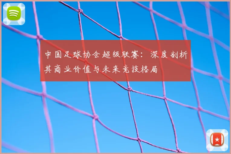 中国足球协会超级联赛:深度剖析其商业价值与未来竞技格局