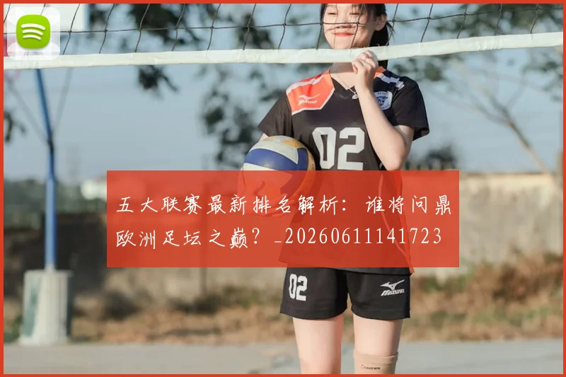 五大联赛最新排名解析:谁将问鼎欧洲足坛之巅?_20260611141723