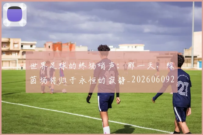 世界足球的终场哨声：那一天，绿茵场将归于永恒的寂静_20260609201536