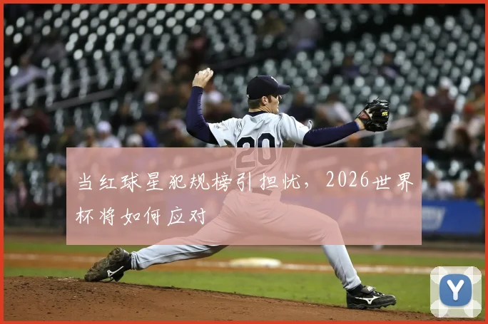 当红球星犯规榜引担忧，2026世界杯将如何应对