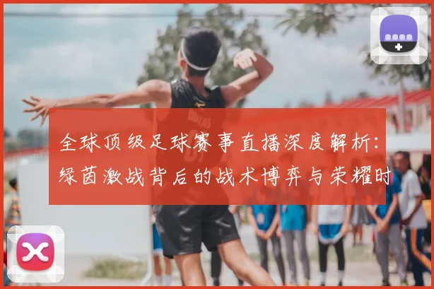 全球顶级足球赛事直播深度解析:绿茵激战背后的战术博弈与荣耀时刻