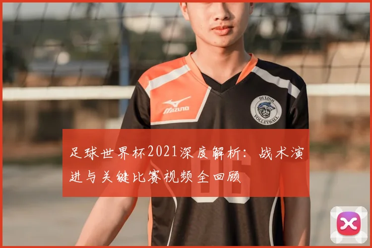 足球世界杯2021深度解析：战术演进与关键比赛视频全回顾