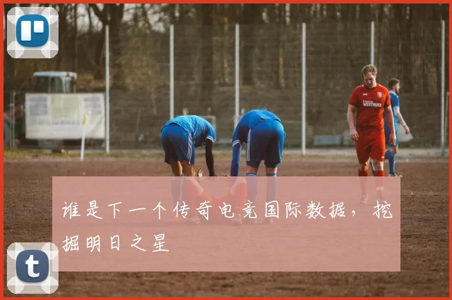 谁是下一个传奇电竞国际数据,挖掘明日之星