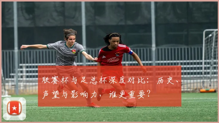 联赛杯与足总杯深度对比：历史、声望与影响力，谁更重要？