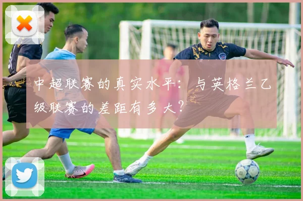 中超联赛的真实水平：与英格兰乙级联赛的差距有多大？