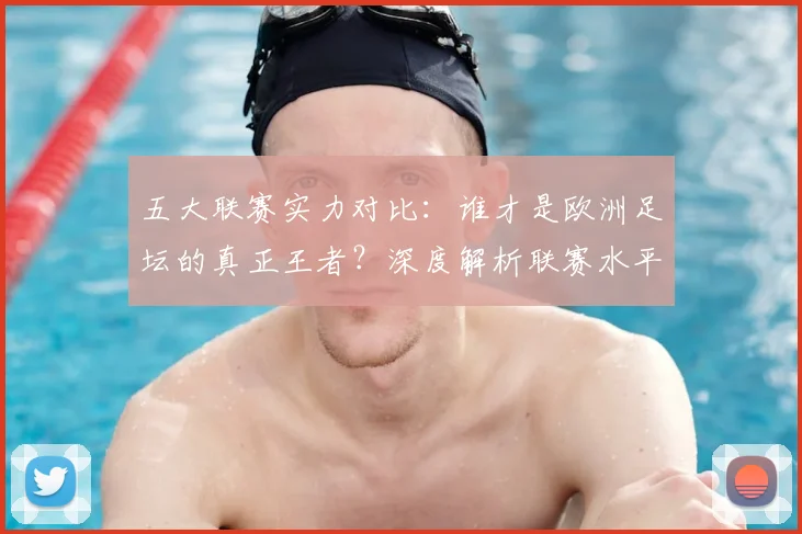 五大联赛实力对比:谁才是欧洲足坛的真正王者?深度解析联赛水平高低