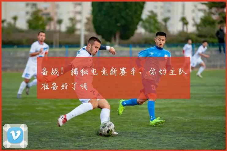 备战！揭秘电竞新赛季，你的主队准备好了吗