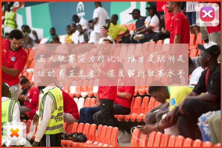 五大联赛实力对比：谁才是欧洲足坛的真正王者？深度解析联赛水平高低
