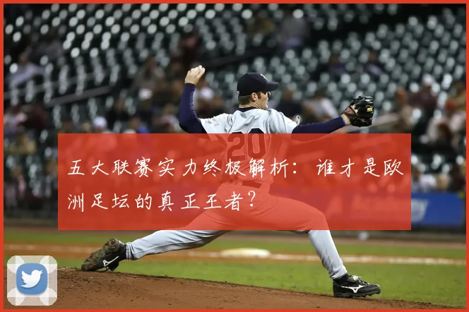 五大联赛实力终极解析：谁才是欧洲足坛的真正王者？